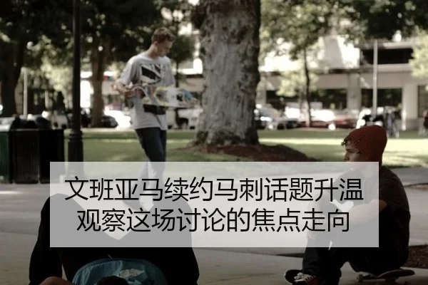 文班亚马续约马刺话题升温 观察这场讨论的焦点走向